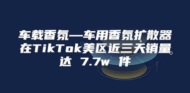 车载香氛—车用香氛扩散器在TikTok美区近三天销量达 7.7w 件