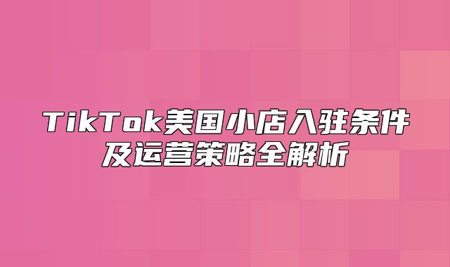 TikTok美国小店入驻条件及运营策略全解析