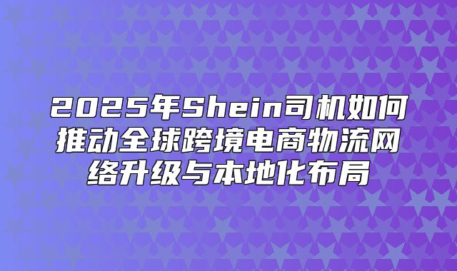 2025年Shein司机如何推动全球跨境电商物流网络升级与本地化布局