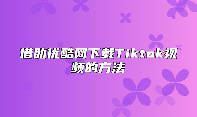 借助优酷网下载Tiktok视频的方法