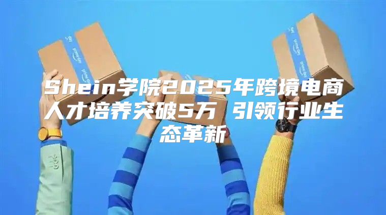 Shein学院2025年跨境电商人才培养突破5万 引领行业生态革新