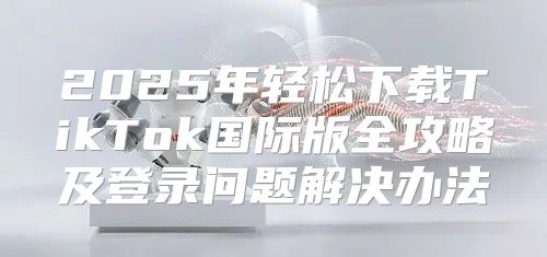 2025年轻松下载TikTok国际版全攻略及登录问题解决办法