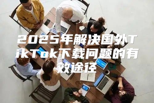 2025年解决国外TikTok下载问题的有效途径