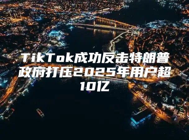 TikTok成功反击特朗普政府打压2025年用户超10亿