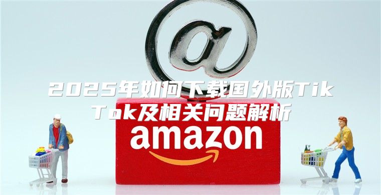 2025年如何下载国外版TikTok及相关问题解析