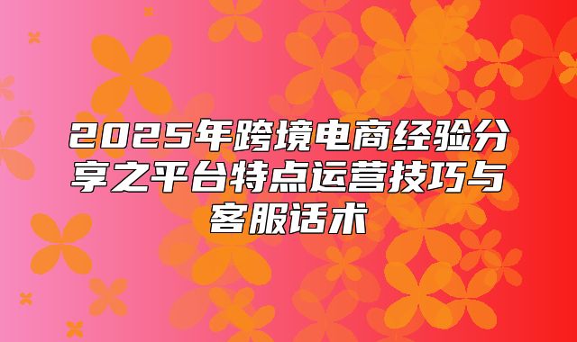 2025年跨境电商经验分享之平台特点运营技巧与客服话术