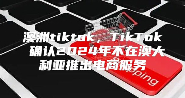澳洲tiktok，TikTok 确认2025年不在澳大利亚推出电商服务