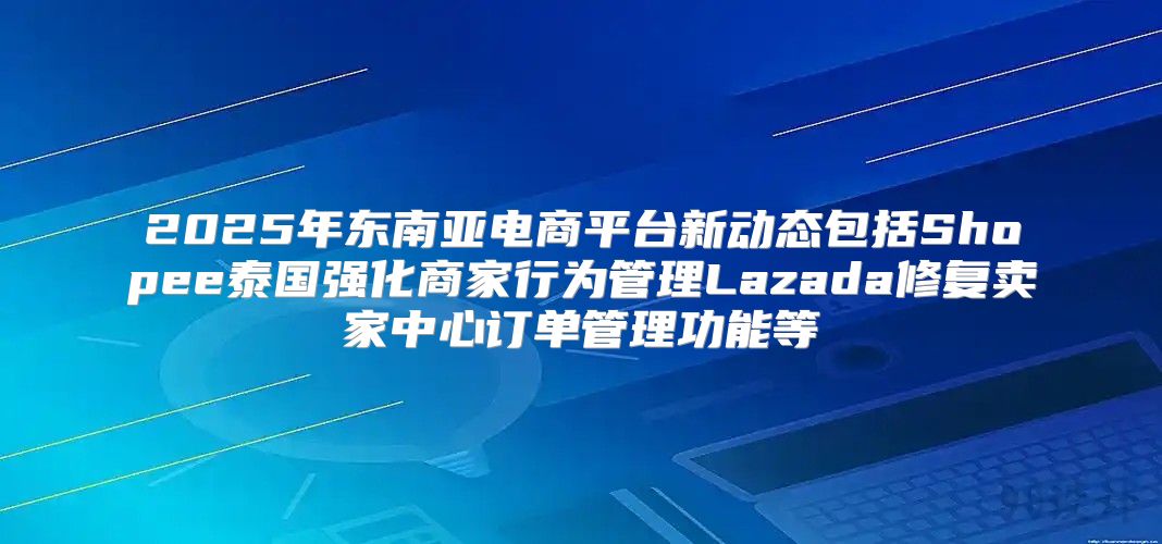 2025年东南亚电商平台新动态包括Shopee泰国强化商家行为管理Lazada修复卖家中心订单管理功能等