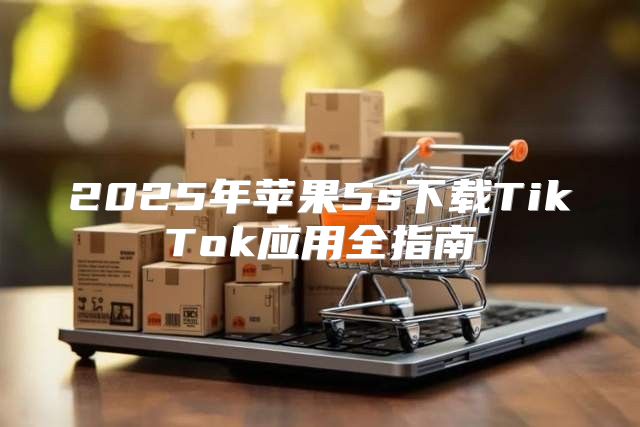 2025年苹果5s下载TikTok应用全指南