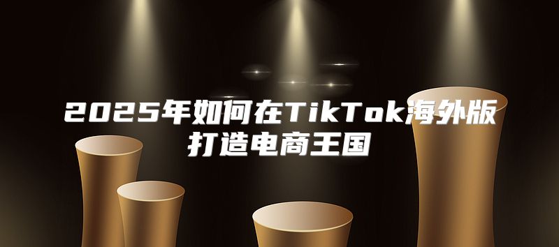 2025年如何在TikTok海外版打造电商王国
