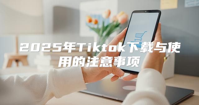 2025年Tiktok下载与使用的注意事项