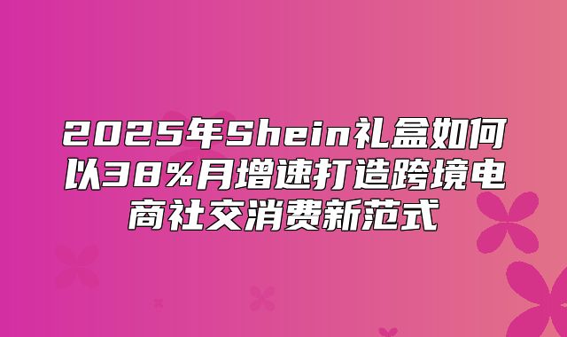 2025年Shein礼盒如何以38%月增速打造跨境电商社交消费新范式