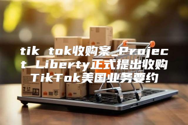 tik tok收购案_Project Liberty正式提出收购TikTok美国业务要约