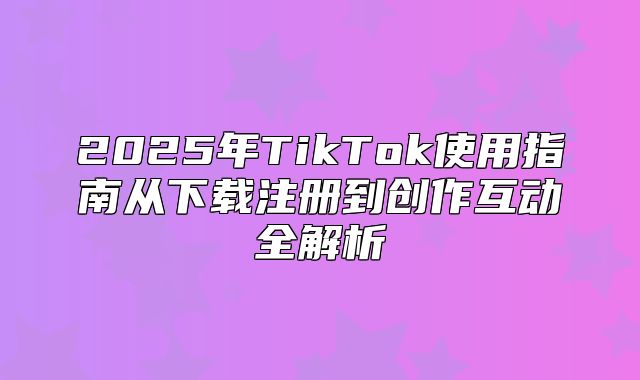 2025年TikTok使用指南从下载注册到创作互动全解析