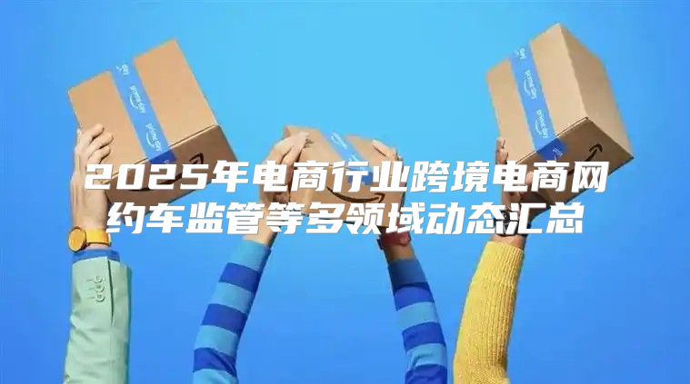 2025年电商行业跨境电商网约车监管等多领域动态汇总