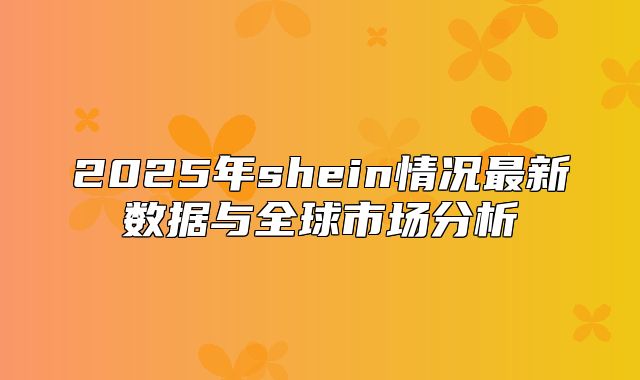2025年shein情况最新数据与全球市场分析