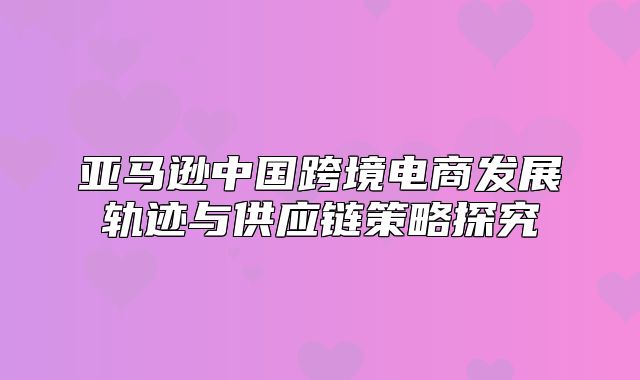 亚马逊中国跨境电商发展轨迹与供应链策略探究