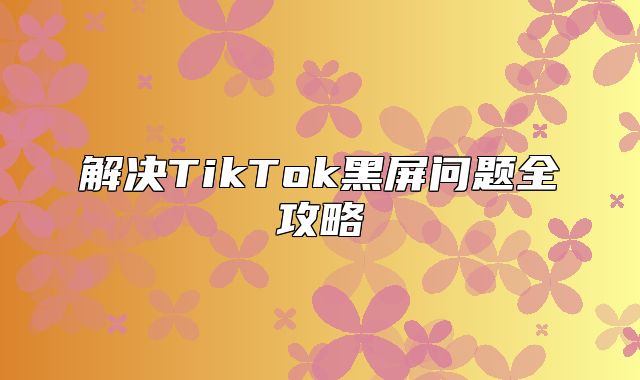 解决TikTok黑屏问题全攻略