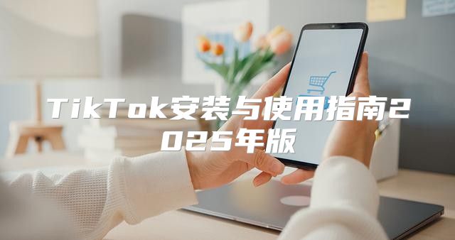 TikTok安装与使用指南2025年版