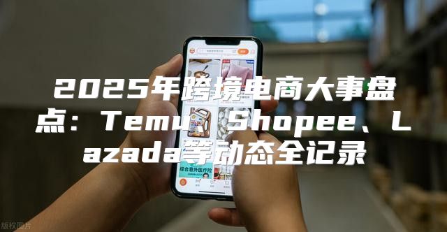 2025年跨境电商大事盘点：Temu、Shopee、Lazada等动态全记录
