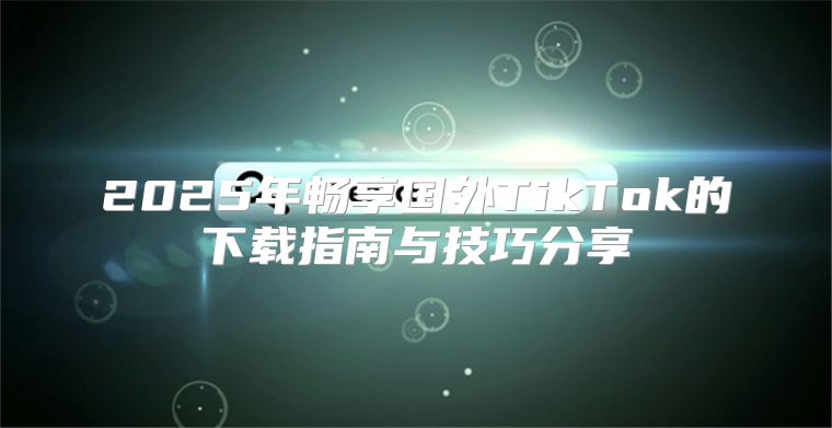 2025年畅享国外TikTok的下载指南与技巧分享