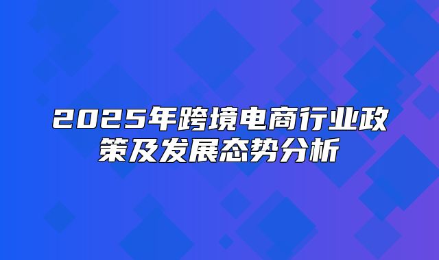 2025年跨境电商行业政策及发展态势分析