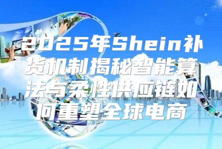 2025年Shein补货机制揭秘智能算法与柔性供应链如何重塑全球电商