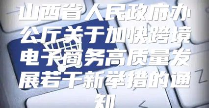 山西省人民政府办公厅关于加快跨境电子商务高质量发展若干新举措的通知
