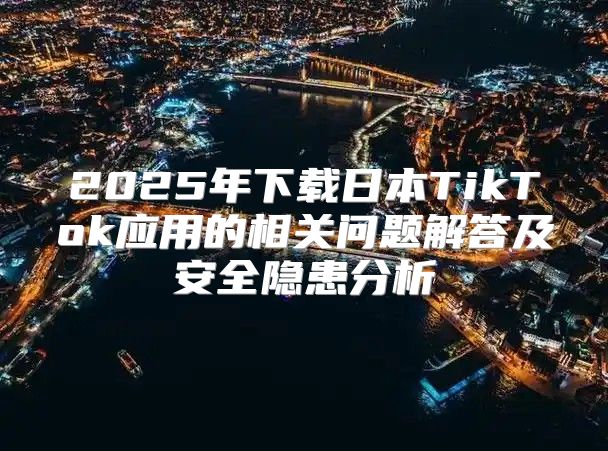 2025年下载日本TikTok应用的相关问题解答及安全隐患分析