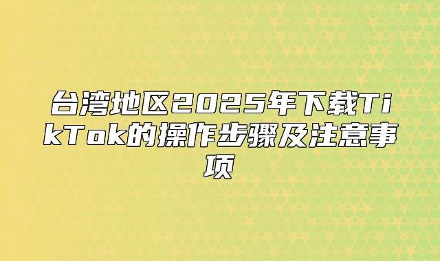 台湾地区2025年下载TikTok的操作步骤及注意事项