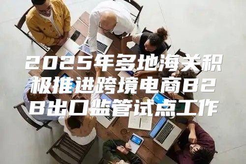 2025年多地海关积极推进跨境电商B2B出口监管试点工作