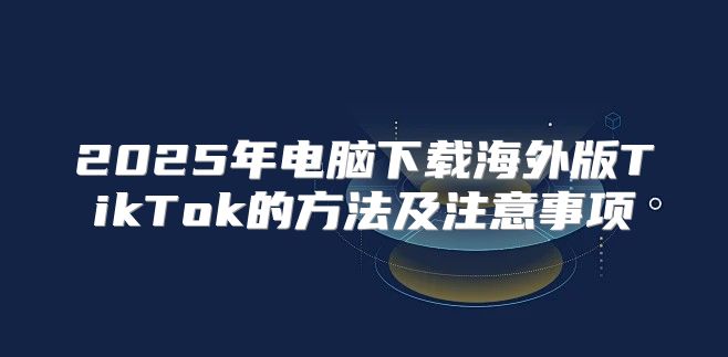 2025年电脑下载海外版TikTok的方法及注意事项