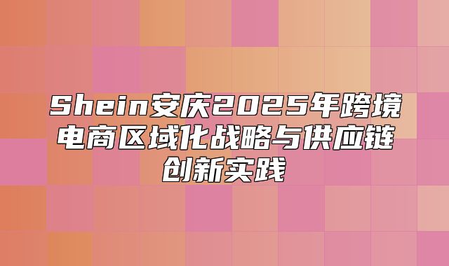 Shein安庆2025年跨境电商区域化战略与供应链创新实践