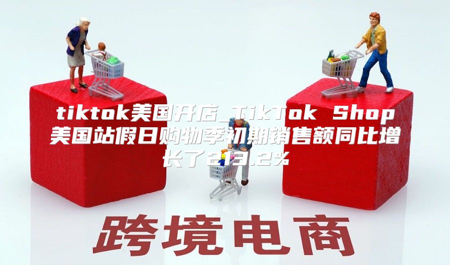 tiktok美国开店_TikTok Shop美国站假日购物季初期销售额同比增长了213.2%