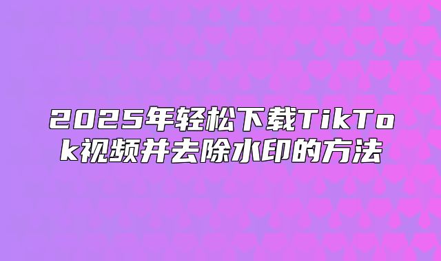 2025年轻松下载TikTok视频并去除水印的方法