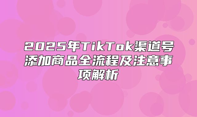 2025年TikTok渠道号添加商品全流程及注意事项解析