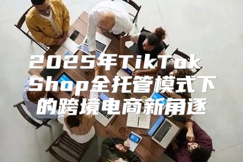 2025年TikTok Shop全托管模式下的跨境电商新角逐