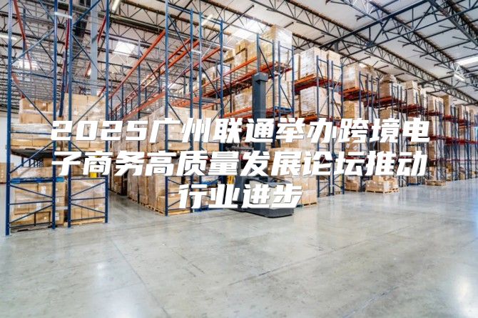 2025广州联通举办跨境电子商务高质量发展论坛推动行业进步