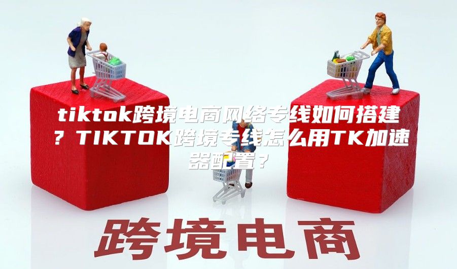 tiktok跨境电商网络专线如何搭建？TIKTOK跨境专线怎么用TK加速器配置？