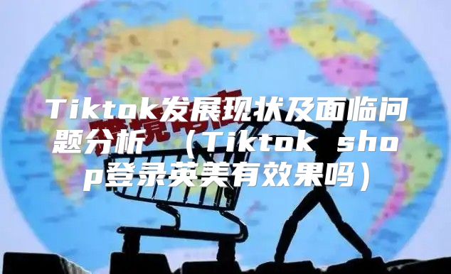 Tiktok发展现状及面临问题分析 Tiktok shop登录英美有效果吗