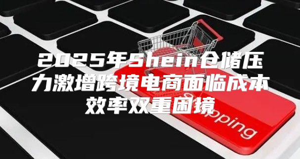 2025年Shein仓储压力激增跨境电商面临成本效率双重困境
