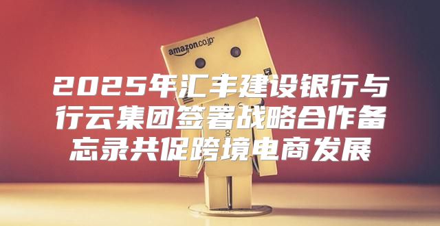 2025年汇丰建设银行与行云集团签署战略合作备忘录共促跨境电商发展