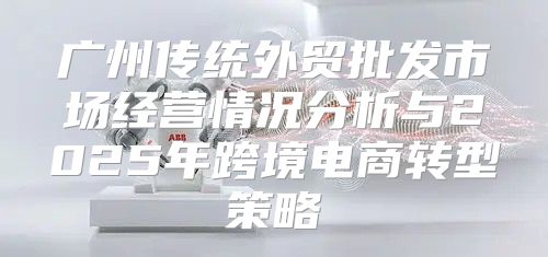 广州传统外贸批发市场经营情况分析与2025年跨境电商转型策略