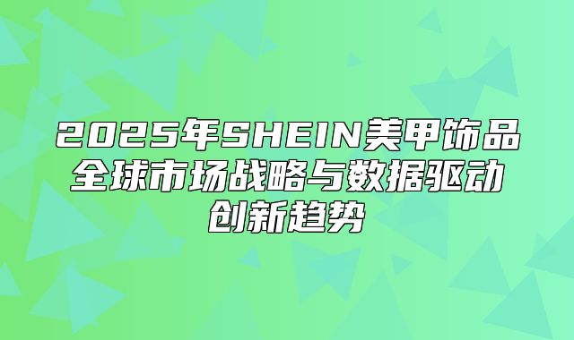 2025年SHEIN美甲饰品全球市场战略与数据驱动创新趋势
