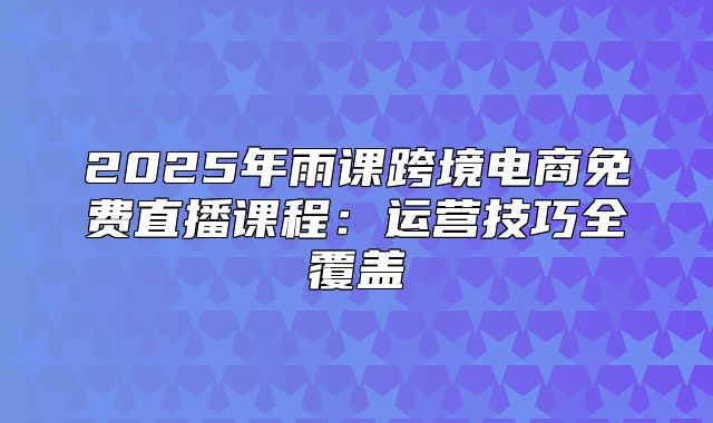 2025年雨课跨境电商免费直播课程：运营技巧全覆盖