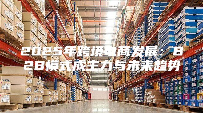2025年跨境电商发展：B2B模式成主力与未来趋势