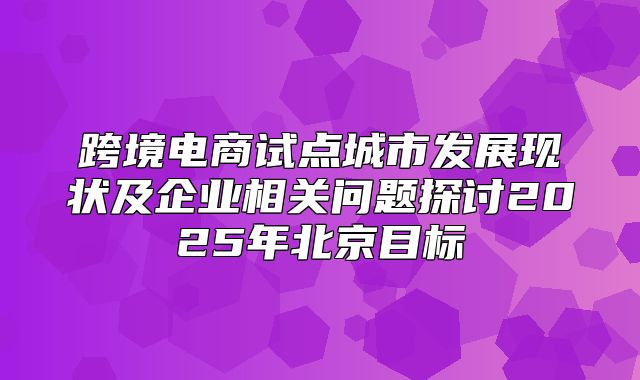 跨境电商试点城市发展现状及企业相关问题探讨2025年北京目标