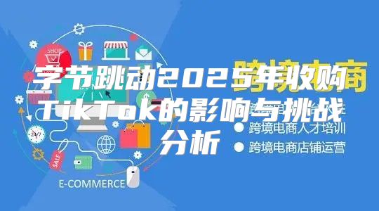 字节跳动2025年收购TikTok的影响与挑战分析