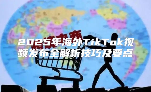 2025年海外TikTok视频发布全解析技巧及要点