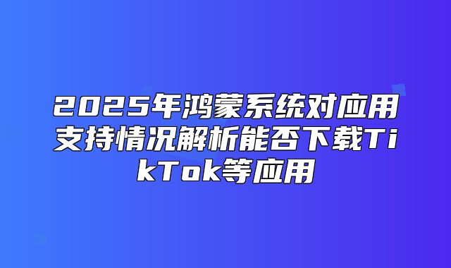 2025年鸿蒙系统对应用支持情况解析能否下载TikTok等应用